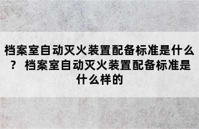 档案室自动灭火装置配备标准是什么？ 档案室自动灭火装置配备标准是什么样的